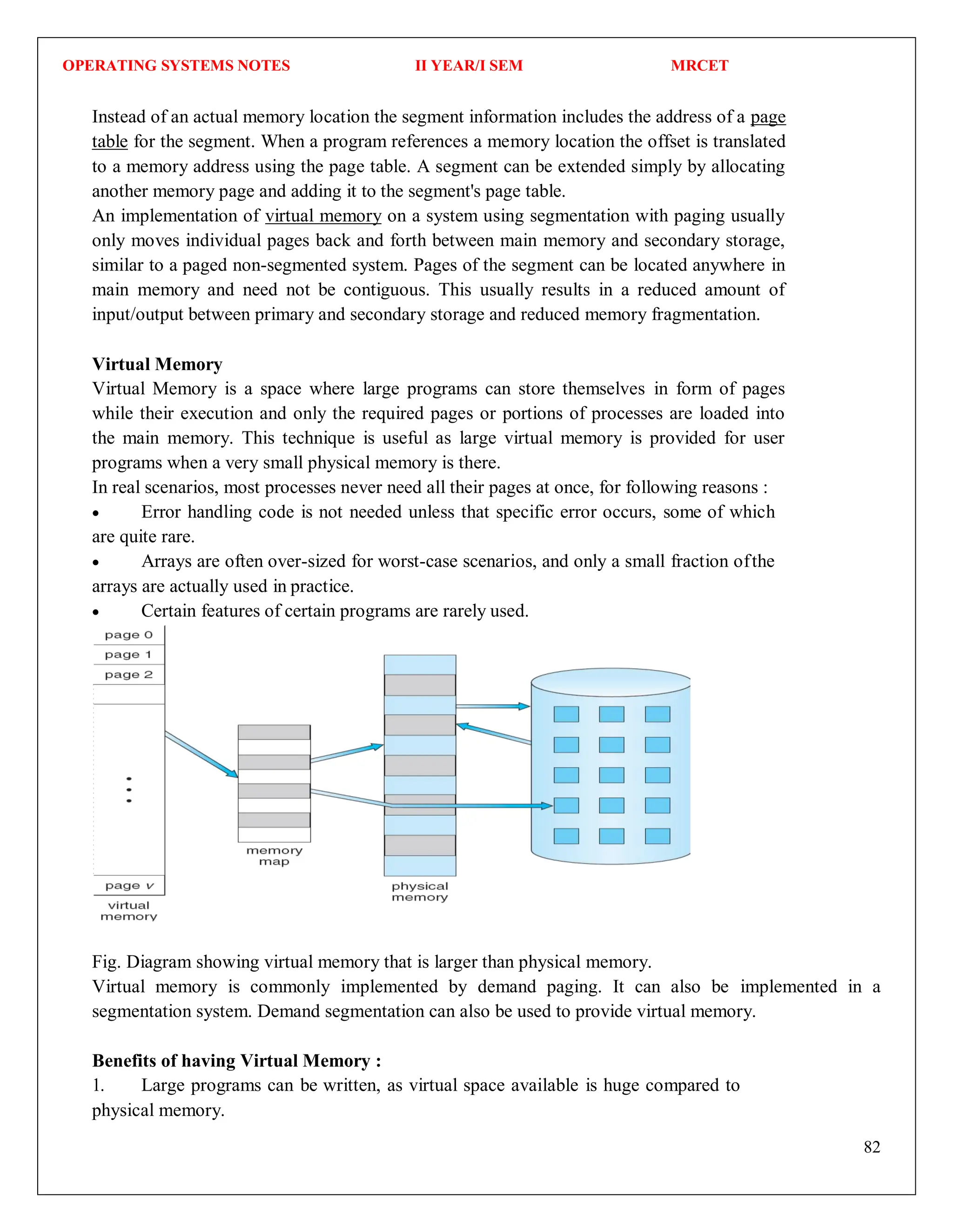 OPERATING SYSTEMS NOTES II YEAR/I SEM MRCET
82
Instead of an actual memory location the segment information includes the address of a page
table for the segment. When a program references a memory location the offset is translated
to a memory address using the page table. A segment can be extended simply by allocating
another memory page and adding it to the segment's page table.
An implementation of virtual memory on a system using segmentation with paging usually
only moves individual pages back and forth between main memory and secondary storage,
similar to a paged non-segmented system. Pages of the segment can be located anywhere in
main memory and need not be contiguous. This usually results in a reduced amount of
input/output between primary and secondary storage and reduced memory fragmentation.
Virtual Memory
Virtual Memory is a space where large programs can store themselves in form of pages
while their execution and only the required pages or portions of processes are loaded into
the main memory. This technique is useful as large virtual memory is provided for user
programs when a very small physical memory is there.
In real scenarios, most processes never need all their pages at once, for following reasons :
 Error handling code is not needed unless that specific error occurs, some of which
are quite rare.
 Arrays are often over-sized for worst-case scenarios, and only a small fraction ofthe
arrays are actually used in practice.
 Certain features of certain programs are rarely used.
Fig. Diagram showing virtual memory that is larger than physical memory.
Virtual memory is commonly implemented by demand paging. It can also be implemented in a
segmentation system. Demand segmentation can also be used to provide virtual memory.
Benefits of having Virtual Memory :
1. Large programs can be written, as virtual space available is huge compared to
physical memory.
 