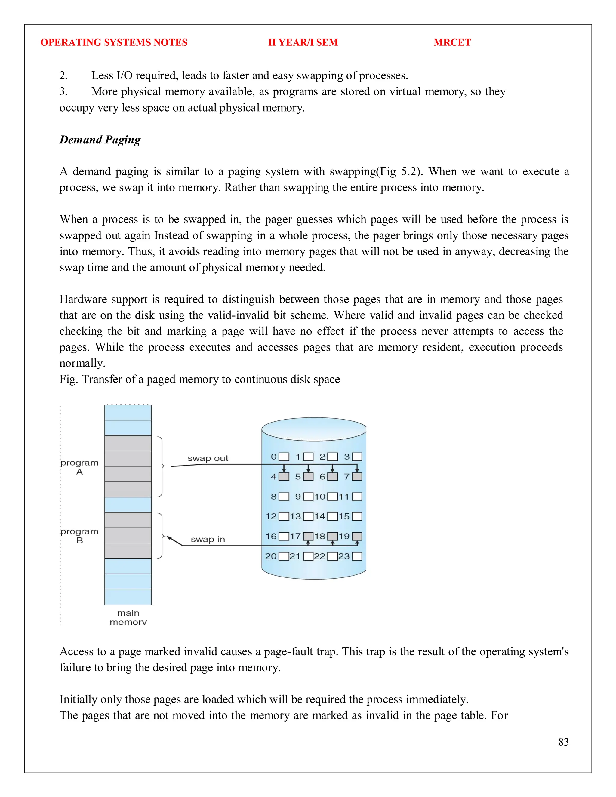 OPERATING SYSTEMS NOTES II YEAR/I SEM MRCET
83
2. Less I/O required, leads to faster and easy swapping of processes.
3. More physical memory available, as programs are stored on virtual memory, so they
occupy very less space on actual physical memory.
Demand Paging
A demand paging is similar to a paging system with swapping(Fig 5.2). When we want to execute a
process, we swap it into memory. Rather than swapping the entire process into memory.
When a process is to be swapped in, the pager guesses which pages will be used before the process is
swapped out again Instead of swapping in a whole process, the pager brings only those necessary pages
into memory. Thus, it avoids reading into memory pages that will not be used in anyway, decreasing the
swap time and the amount of physical memory needed.
Hardware support is required to distinguish between those pages that are in memory and those pages
that are on the disk using the valid-invalid bit scheme. Where valid and invalid pages can be checked
checking the bit and marking a page will have no effect if the process never attempts to access the
pages. While the process executes and accesses pages that are memory resident, execution proceeds
normally.
Fig. Transfer of a paged memory to continuous disk space
Access to a page marked invalid causes a page-fault trap. This trap is the result of the operating system's
failure to bring the desired page into memory.
Initially only those pages are loaded which will be required the process immediately.
The pages that are not moved into the memory are marked as invalid in the page table. For
 