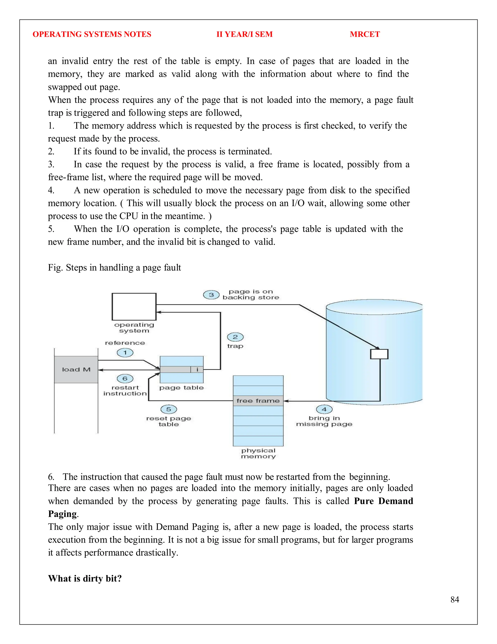 OPERATING SYSTEMS NOTES II YEAR/I SEM MRCET
84
an invalid entry the rest of the table is empty. In case of pages that are loaded in the
memory, they are marked as valid along with the information about where to find the
swapped out page.
When the process requires any of the page that is not loaded into the memory, a page fault
trap is triggered and following steps are followed,
1. The memory address which is requested by the process is first checked, to verify the
request made by the process.
2. If its found to be invalid, the process is terminated.
3. In case the request by the process is valid, a free frame is located, possibly from a
free-frame list, where the required page will be moved.
4. A new operation is scheduled to move the necessary page from disk to the specified
memory location. ( This will usually block the process on an I/O wait, allowing some other
process to use the CPU in the meantime. )
5. When the I/O operation is complete, the process's page table is updated with the
new frame number, and the invalid bit is changed to valid.
Fig. Steps in handling a page fault
6. The instruction that caused the page fault must now be restarted from the beginning.
There are cases when no pages are loaded into the memory initially, pages are only loaded
when demanded by the process by generating page faults. This is called Pure Demand
Paging.
The only major issue with Demand Paging is, after a new page is loaded, the process starts
execution from the beginning. It is not a big issue for small programs, but for larger programs
it affects performance drastically.
What is dirty bit?
 