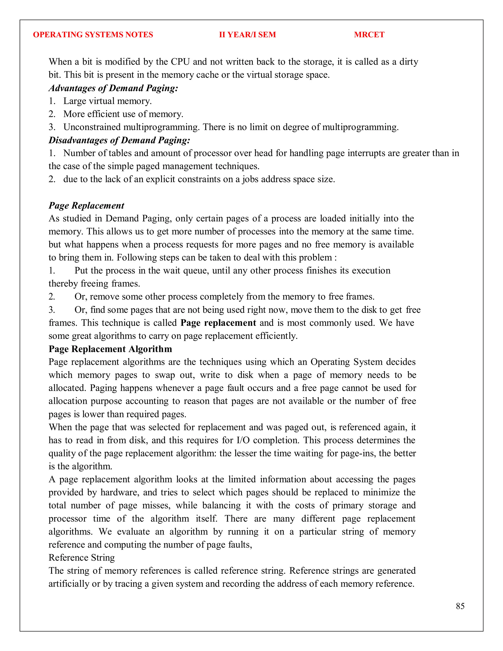 OPERATING SYSTEMS NOTES II YEAR/I SEM MRCET
85
When a bit is modified by the CPU and not written back to the storage, it is called as a dirty
bit. This bit is present in the memory cache or the virtual storage space.
Advantages of Demand Paging:
1. Large virtual memory.
2. More efficient use of memory.
3. Unconstrained multiprogramming. There is no limit on degree of multiprogramming.
Disadvantages of Demand Paging:
1. Number of tables and amount of processor over head for handling page interrupts are greater than in
the case of the simple paged management techniques.
2. due to the lack of an explicit constraints on a jobs address space size.
Page Replacement
As studied in Demand Paging, only certain pages of a process are loaded initially into the
memory. This allows us to get more number of processes into the memory at the same time.
but what happens when a process requests for more pages and no free memory is available
to bring them in. Following steps can be taken to deal with this problem :
1. Put the process in the wait queue, until any other process finishes its execution
thereby freeing frames.
2. Or, remove some other process completely from the memory to free frames.
3. Or, find some pages that are not being used right now, move them to the disk to get free
frames. This technique is called Page replacement and is most commonly used. We have
some great algorithms to carry on page replacement efficiently.
Page Replacement Algorithm
Page replacement algorithms are the techniques using which an Operating System decides
which memory pages to swap out, write to disk when a page of memory needs to be
allocated. Paging happens whenever a page fault occurs and a free page cannot be used for
allocation purpose accounting to reason that pages are not available or the number of free
pages is lower than required pages.
When the page that was selected for replacement and was paged out, is referenced again, it
has to read in from disk, and this requires for I/O completion. This process determines the
quality of the page replacement algorithm: the lesser the time waiting for page-ins, the better
is the algorithm.
A page replacement algorithm looks at the limited information about accessing the pages
provided by hardware, and tries to select which pages should be replaced to minimize the
total number of page misses, while balancing it with the costs of primary storage and
processor time of the algorithm itself. There are many different page replacement
algorithms. We evaluate an algorithm by running it on a particular string of memory
reference and computing the number of page faults,
Reference String
The string of memory references is called reference string. Reference strings are generated
artificially or by tracing a given system and recording the address of each memory reference.
 