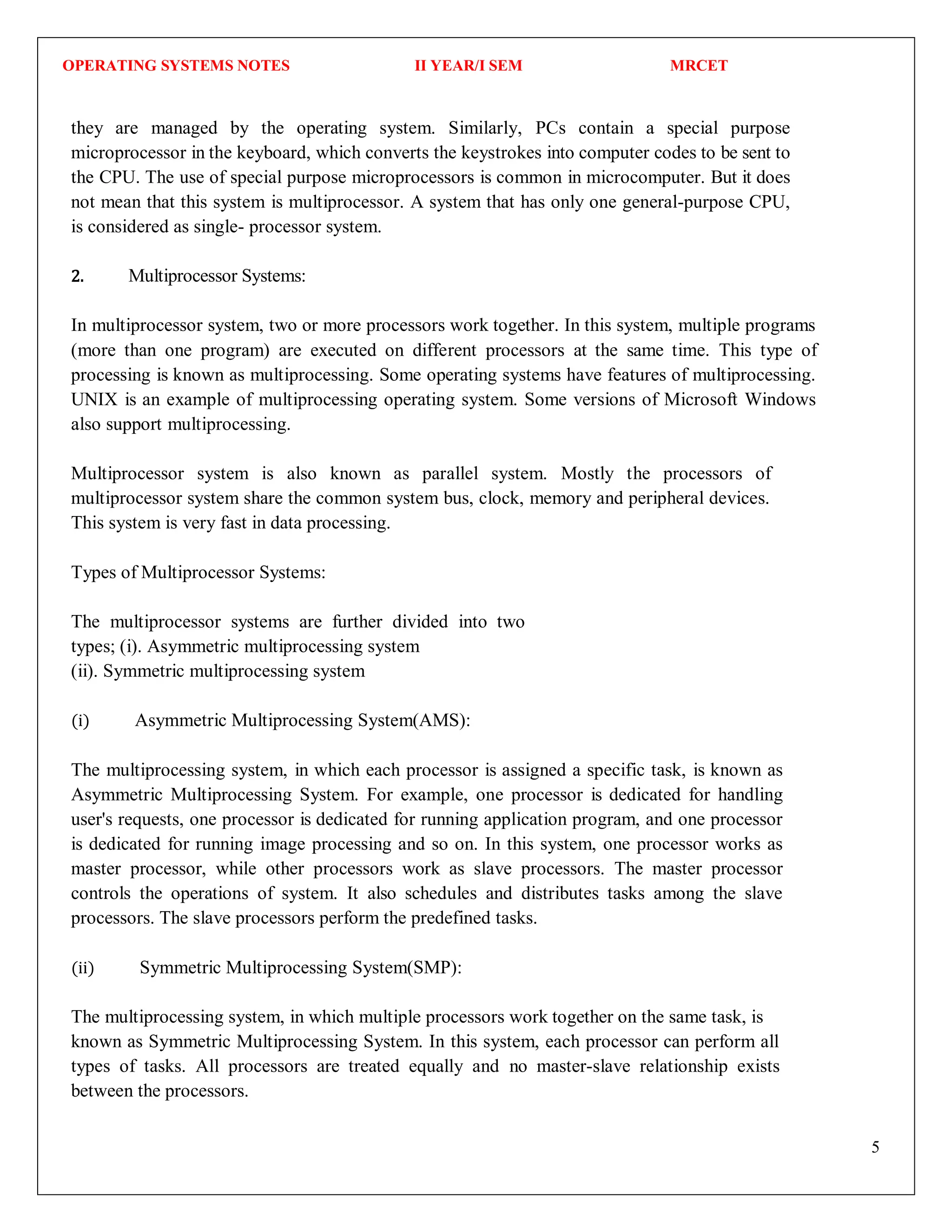 OPERATING SYSTEMS NOTES II YEAR/I SEM MRCET
5
they are managed by the operating system. Similarly, PCs contain a special purpose
microprocessor in the keyboard, which converts the keystrokes into computer codes to be sent to
the CPU. The use of special purpose microprocessors is common in microcomputer. But it does
not mean that this system is multiprocessor. A system that has only one general-purpose CPU,
is considered as single- processor system.
2. Multiprocessor Systems:
In multiprocessor system, two or more processors work together. In this system, multiple programs
(more than one program) are executed on different processors at the same time. This type of
processing is known as multiprocessing. Some operating systems have features of multiprocessing.
UNIX is an example of multiprocessing operating system. Some versions of Microsoft Windows
also support multiprocessing.
Multiprocessor system is also known as parallel system. Mostly the processors of
multiprocessor system share the common system bus, clock, memory and peripheral devices.
This system is very fast in data processing.
Types of Multiprocessor Systems:
The multiprocessor systems are further divided into two
types; (i). Asymmetric multiprocessing system
(ii). Symmetric multiprocessing system
(i) Asymmetric Multiprocessing System(AMS):
The multiprocessing system, in which each processor is assigned a specific task, is known as
Asymmetric Multiprocessing System. For example, one processor is dedicated for handling
user's requests, one processor is dedicated for running application program, and one processor
is dedicated for running image processing and so on. In this system, one processor works as
master processor, while other processors work as slave processors. The master processor
controls the operations of system. It also schedules and distributes tasks among the slave
processors. The slave processors perform the predefined tasks.
(ii) Symmetric Multiprocessing System(SMP):
The multiprocessing system, in which multiple processors work together on the same task, is
known as Symmetric Multiprocessing System. In this system, each processor can perform all
types of tasks. All processors are treated equally and no master-slave relationship exists
between the processors.
 