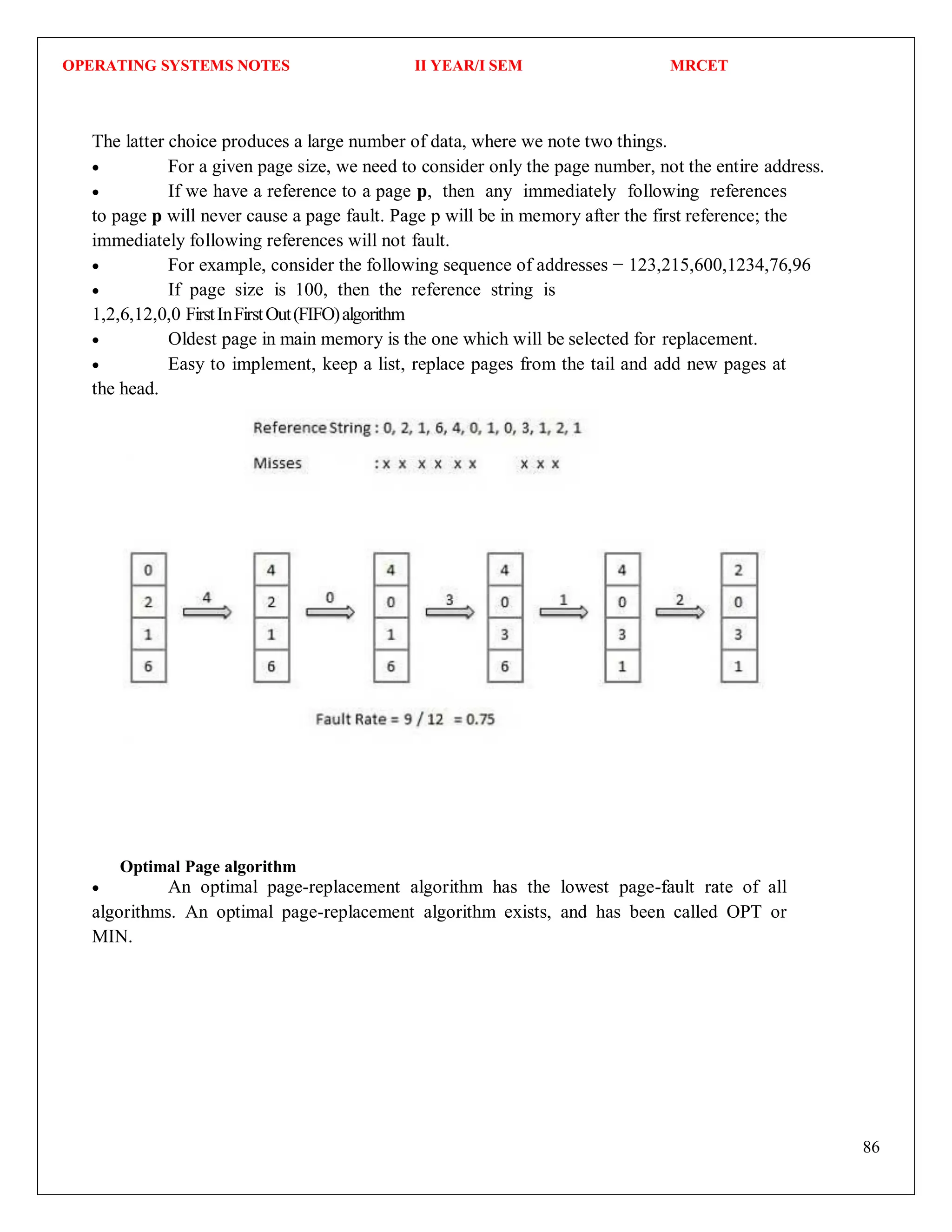 OPERATING SYSTEMS NOTES II YEAR/I SEM MRCET
86
The latter choice produces a large number of data, where we note two things.
 For a given page size, we need to consider only the page number, not the entire address.
 If we have a reference to a page p, then any immediately following references
to page p will never cause a page fault. Page p will be in memory after the first reference; the
immediately following references will not fault.
 For example, consider the following sequence of addresses − 123,215,600,1234,76,96
 If page size is 100, then the reference string is
1,2,6,12,0,0 FirstInFirstOut(FIFO)algorithm
 Oldest page in main memory is the one which will be selected for replacement.
 Easy to implement, keep a list, replace pages from the tail and add new pages at
the head.
Optimal Page algorithm
 An optimal page-replacement algorithm has the lowest page-fault rate of all
algorithms. An optimal page-replacement algorithm exists, and has been called OPT or
MIN.
 