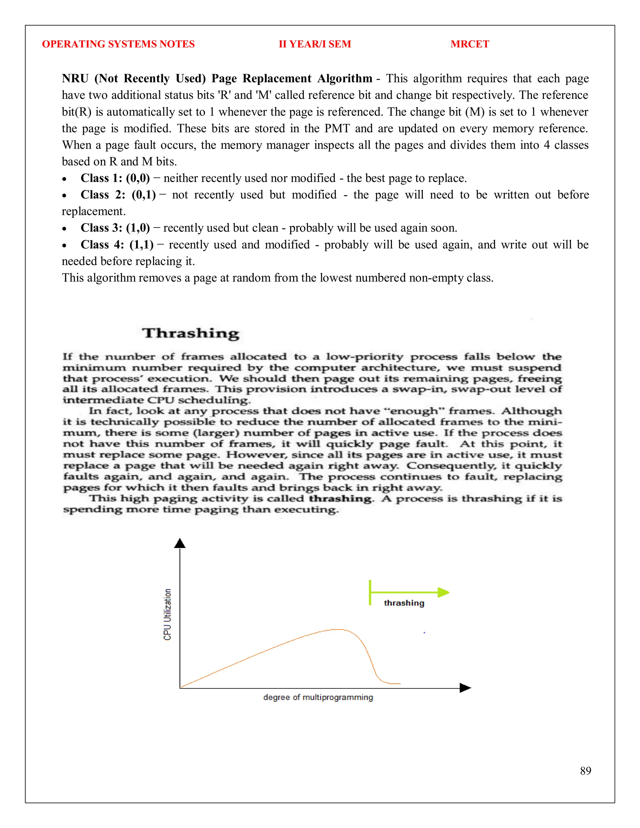 OPERATING SYSTEMS NOTES II YEAR/I SEM MRCET
89
NRU (Not Recently Used) Page Replacement Algorithm - This algorithm requires that each page
have two additional status bits 'R' and 'M' called reference bit and change bit respectively. The reference
bit(R) is automatically set to 1 whenever the page is referenced. The change bit (M) is set to 1 whenever
the page is modified. These bits are stored in the PMT and are updated on every memory reference.
When a page fault occurs, the memory manager inspects all the pages and divides them into 4 classes
based on R and M bits.
 Class 1: (0,0) − neither recently used nor modified - the best page to replace.
 Class 2: (0,1) − not recently used but modified - the page will need to be written out before
replacement.
 Class 3: (1,0) − recently used but clean - probably will be used again soon.
 Class 4: (1,1) − recently used and modified - probably will be used again, and write out will be
needed before replacing it.
This algorithm removes a page at random from the lowest numbered non-empty class.
 