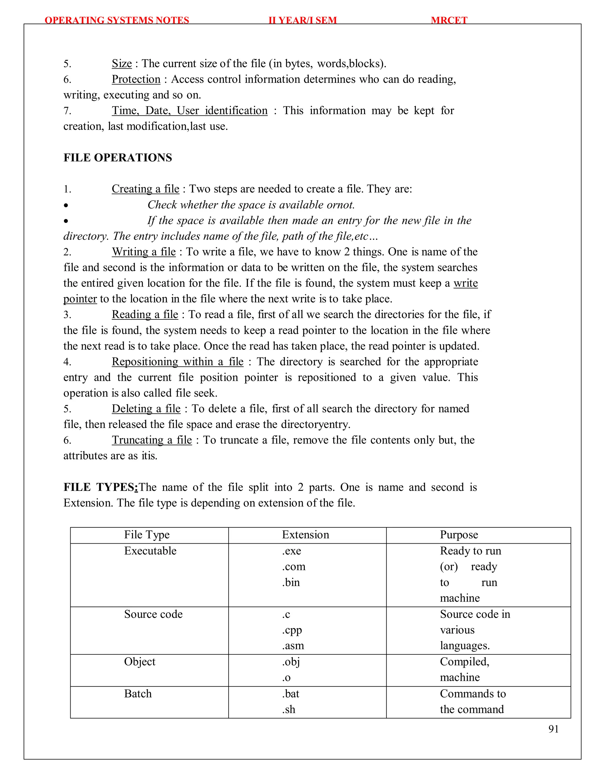 OPERATING SYSTEMS NOTES II YEAR/I SEM MRCET
91
5. Size : The current size of the file (in bytes, words,blocks).
6. Protection : Access control information determines who can do reading,
writing, executing and so on.
7. Time, Date, User identification : This information may be kept for
creation, last modification,last use.
FILE OPERATIONS
1. Creating a file : Two steps are needed to create a file. They are:
 Check whether the space is available ornot.
 If the space is available then made an entry for the new file in the
directory. The entry includes name of the file, path of the file,etc…
2. Writing a file : To write a file, we have to know 2 things. One is name of the
file and second is the information or data to be written on the file, the system searches
the entired given location for the file. If the file is found, the system must keep a write
pointer to the location in the file where the next write is to take place.
3. Reading a file : To read a file, first of all we search the directories for the file, if
the file is found, the system needs to keep a read pointer to the location in the file where
the next read is to take place. Once the read has taken place, the read pointer is updated.
4. Repositioning within a file : The directory is searched for the appropriate
entry and the current file position pointer is repositioned to a given value. This
operation is also called file seek.
5. Deleting a file : To delete a file, first of all search the directory for named
file, then released the file space and erase the directoryentry.
6. Truncating a file : To truncate a file, remove the file contents only but, the
attributes are as itis.
FILE TYPES:The name of the file split into 2 parts. One is name and second is
Extension. The file type is depending on extension of the file.
File Type Extension Purpose
Executable .exe
.com
.bin
Ready to run
(or) ready
to run
machine
Source code .c
.cpp
.asm
Source code in
various
languages.
Object .obj
.o
Compiled,
machine
Batch .bat
.sh
Commands to
the command
 