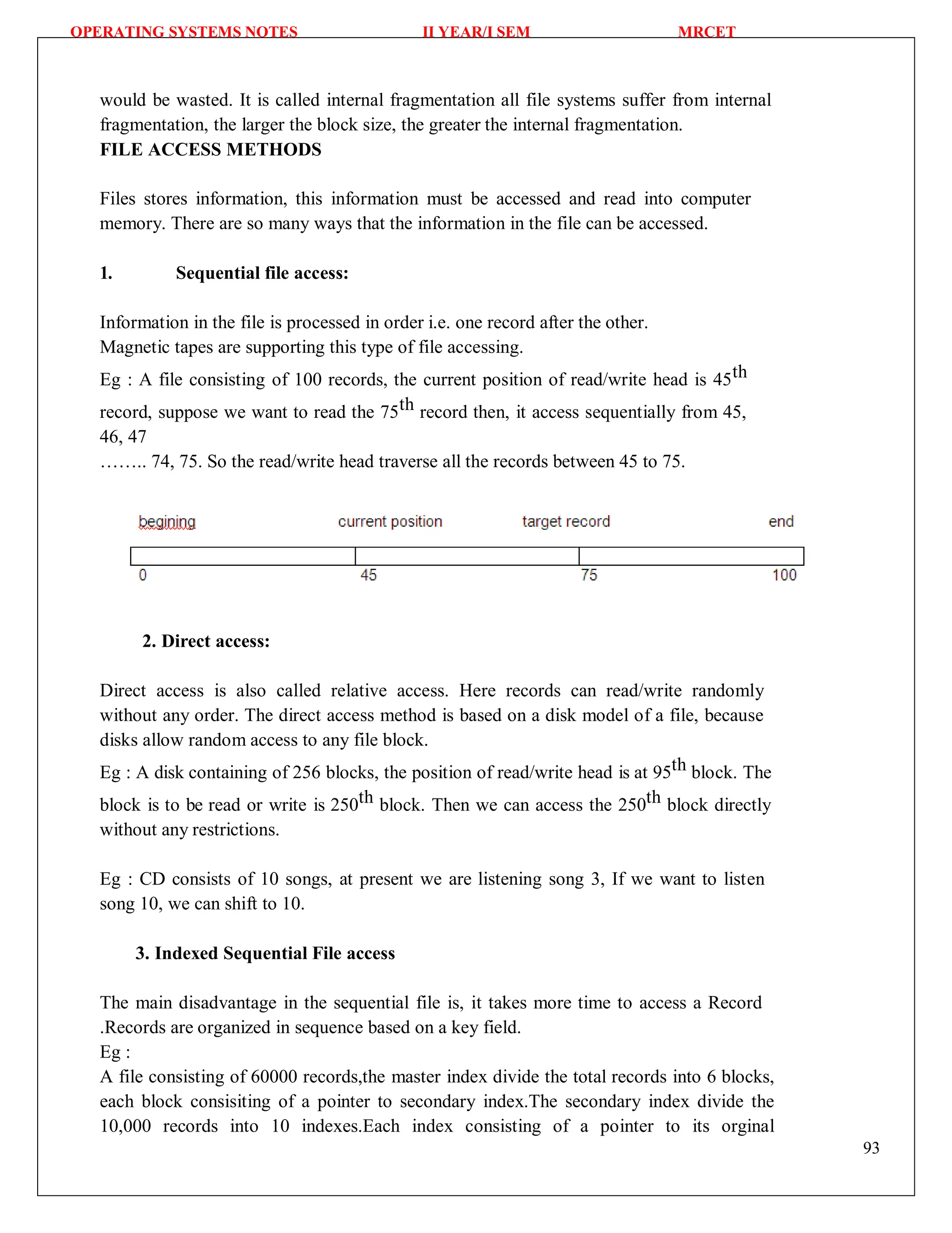 OPERATING SYSTEMS NOTES II YEAR/I SEM MRCET
93
would be wasted. It is called internal fragmentation all file systems suffer from internal
fragmentation, the larger the block size, the greater the internal fragmentation.
FILE ACCESS METHODS
Files stores information, this information must be accessed and read into computer
memory. There are so many ways that the information in the file can be accessed.
1. Sequential file access:
Information in the file is processed in order i.e. one record after the other.
Magnetic tapes are supporting this type of file accessing.
Eg : A file consisting of 100 records, the current position of read/write head is 45th
record, suppose we want to read the 75th record then, it access sequentially from 45,
46, 47
…….. 74, 75. So the read/write head traverse all the records between 45 to 75.
2. Direct access:
Direct access is also called relative access. Here records can read/write randomly
without any order. The direct access method is based on a disk model of a file, because
disks allow random access to any file block.
Eg : A disk containing of 256 blocks, the position of read/write head is at 95th block. The
block is to be read or write is 250th block. Then we can access the 250th block directly
without any restrictions.
Eg : CD consists of 10 songs, at present we are listening song 3, If we want to listen
song 10, we can shift to 10.
3. Indexed Sequential File access
The main disadvantage in the sequential file is, it takes more time to access a Record
.Records are organized in sequence based on a key field.
Eg :
A file consisting of 60000 records,the master index divide the total records into 6 blocks,
each block consisiting of a pointer to secondary index.The secondary index divide the
10,000 records into 10 indexes.Each index consisting of a pointer to its orginal
 