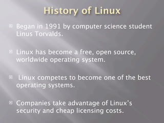History of Linux
 Began in 1991 by computer science student
Linus Torvalds.
 Linux has become a free, open source,
worldwide operating system.
 Linux competes to become one of the best
operating systems.
 Companies take advantage of Linux’s
security and cheap licensing costs.
 