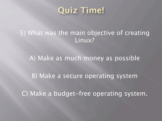 Quiz Time!
5) What was the main objective of creating
Linux?
A) Make as much money as possible
B) Make a secure operating system
C) Make a budget-free operating system.
 
