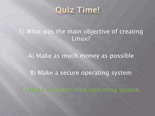 Quiz Time!
5) What was the main objective of creating
Linux?
A) Make as much money as possible
B) Make a secure operating system
C) Make a budget-free operating system.
 