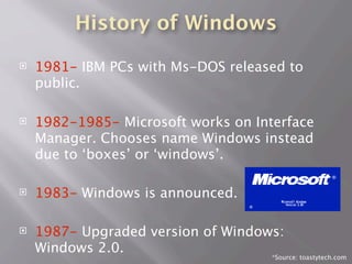 History of Windows
 1981- IBM PCs with Ms-DOS released to
public.
 1982-1985- Microsoft works on Interface
Manager. Chooses name Windows instead
due to ‘boxes’ or ‘windows’.
 1983- Windows is announced.
 1987- Upgraded version of Windows:
Windows 2.0.
*
*Source: toastytech.com
 