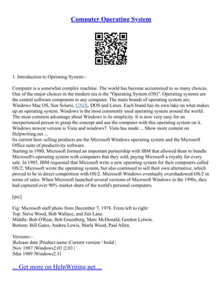 Computer Operating System
1. Introduction to Operating System:–
Computer is a somewhat complex machine. The world has become accustomed to so many choices.
One of the major choices in the modern era is the "Operating System (OS)". Operating systems are
the central software component to any computer. The main brands of operating system are;
Windows Mac OS, Sun Solaris, UNIX, DOS and Linux. Each brand has its own take on what makes
up an operating system. Windows is the most commonly used operating system around the world.
The most common advantage about Windows is its simplicity. It is now very easy for an
inexperienced person to grasp the concept and use the computer with this operating system on it.
Windows newest version is Vista and windows7. Vista has made ... Show more content on
Helpwriting.net ...
Its current best–selling products are the Microsoft Windows operating system and the Microsoft
Office suite of productivity software.
Starting in 1980, Microsoft formed an important partnership with IBM that allowed them to bundle
Microsoft's operating system with computers that they sold, paying Microsoft a royalty for every
sale. In 1985, IBM requested that Microsoft write a new operating system for their computers called
OS/2; Microsoft wrote the operating system, but also continued to sell their own alternative, which
proved to be in direct competition with OS/2. Microsoft Windows eventually overshadowed OS/2 in
terms of sales. When Microsoft launched several versions of Microsoft Windows in the 1990s, they
had captured over 90% market share of the world's personal computers.
[pic]
Fig: Microsoft staff photo from December 7, 1978. From left to right:
Top: Steve Wood, Bob Wallace, and Jim Lane.
Middle: Bob O'Rear, Bob Greenberg, Marc McDonald, Gordon Letwin.
Bottom: Bill Gates, Andrea Lewis, Marla Wood, Paul Allen.
Versions:–
|Release date |Product name |Current version / build |
|Nov 1987 |Windows2.03 |2.03 |
|Mar 1989 |Windows2.11
... Get more on HelpWriting.net ...
 