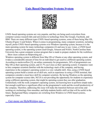 Unix Based Operating Systems System
UNIX–based operating systems are very popular, and they are being used everywhere from
computer science research labs and universities to technology firms like Google, Facebook, and
IBM. There are many different types UNIX–based operating systems, some of them being Mac OS,
Ubuntu (Figure 1) and Solaris. When it comes to programming, many computer scientists, including
myself, prefer UNIX–based operating systems over Windows operating system, because it is the
main operating system for many technology companies (2) and easy to use. Linux, a UNIX based
operating system, is the operating system used Google, Amazon and NASA. North Carolina State
University has a great computer science program that is made to prepare students for the workforce
... Show more content on Helpwriting.net ...
Windows operating system is different from Mac OS or Ubuntu or any other operating system, and
it takes a considerable amount of time for an individual to get used to a different operating system.
According to stackoverflow [3], an online community for programmers, 26% of programmers use
Mac OS as their operating system, and 21.7% use Linux as their operating system. Companies want
to hire computer scientists familiar with the technology stack of the company, and having
experience in the company's operating system is a very valuable skill. Also, using a UNIX based
operating system build a certain set of skill sets, such as experience in using a UNIX terminal, that
companies consider a must have skill for computer scientists. By having Windows as the operating
system for computer science labs, NCUS is not providing the opportunity for students to experience
using a different operating system, that might be operating system they use after graduation.
Unfamiliarly with the work computer's operating system, not knowing how to perform simple tasks
fast enough could have a significant effect on the programmer's work and the overall productivity of
the company. Therefore, addressing this issue will make the transition between university and
working at a technology firm smoother, and help students build a skill set that will be useful in the
future. Background Many companies are switching from Windows to UNIX based systems,
especially Linux
... Get more on HelpWriting.net ...
 