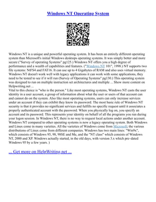 Windows NT Operating System
Windows NT is a unique and powerful operating system. It has been an entirely different operating
system than Microsoft's initial Windows desktops operating systems. It was simply better and more
secure ("Survey of operating Systems" pg125.) Windows NT offers you a high degree of
performance and a wealth of capabilities and features. ("Windows NT 101", 1998.) NT supports two
file systems: NtFS4 and FAT16. It can use up to 4 Gigabytes of RAM and also uses virtual memory.
Windows NT doesn't work well with legacy applications it can work with some applications, they
need to be tested to see if it will run (Survey of Operating Systems" pg130.) This operating system
was designed to run on multiple instruction set architectures and multiple ... Show more content on
Helpwriting.net ...
Vital to this choice is "who is the person." Like most operating systems, Windows NT casts the user
identity in a user account, a group of information about what the user or users of that account can
and cannot do on the system. Also like most operating systems, users can only increase services
under an account if they can exhibit they know its password. The most basic rule of Windows NT
security is that it provides no significant services and fulfills no specific request until it associates a
properly authenticated account with the password. When you physically log on, you specify an
account and its password. This represents your identity on behalf of all the programs you run during
your logon session. In Windows NT, there is no way to request local actions under another account.
Windows NT compared to other operating systems is now a legacy operating system. Both Windows
and Linux come in many varieties. All the varieties of Windows come from Microsoft; the various
distributions of Linux come from different companies. Windows has two main lines: "Win9x",
which consists of Windows 95, 98, 98SE and Me, and the "NT class" which consists of Windows
NT, 2000 and XP. Windows actually started, in the old days, with version 3.x which pre–dated
Windows 95 by a few years. )
... Get more on HelpWriting.net ...
 