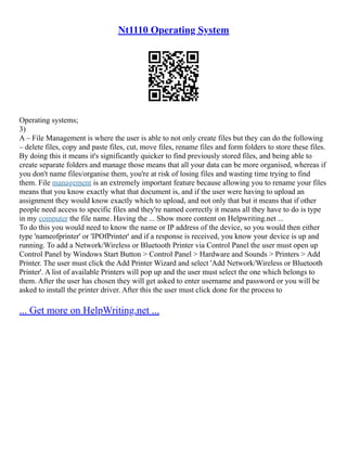 Nt1110 Operating System
Operating systems;
3)
A – File Management is where the user is able to not only create files but they can do the following
– delete files, copy and paste files, cut, move files, rename files and form folders to store these files.
By doing this it means it's significantly quicker to find previously stored files, and being able to
create separate folders and manage those means that all your data can be more organised, whereas if
you don't name files/organise them, you're at risk of losing files and wasting time trying to find
them. File management is an extremely important feature because allowing you to rename your files
means that you know exactly what that document is, and if the user were having to upload an
assignment they would know exactly which to upload, and not only that but it means that if other
people need access to specific files and they're named correctly it means all they have to do is type
in my computer the file name. Having the ... Show more content on Helpwriting.net ...
To do this you would need to know the name or IP address of the device, so you would then either
type 'nameofprinter' or 'IPOfPrinter' and if a response is received, you know your device is up and
running. To add a Network/Wireless or Bluetooth Printer via Control Panel the user must open up
Control Panel by Windows Start Button > Control Panel > Hardware and Sounds > Printers > Add
Printer. The user must click the Add Printer Wizard and select 'Add Network/Wireless or Bluetooth
Printer'. A list of available Printers will pop up and the user must select the one which belongs to
them. After the user has chosen they will get asked to enter username and password or you will be
asked to install the printer driver. After this the user must click done for the process to
... Get more on HelpWriting.net ...
 