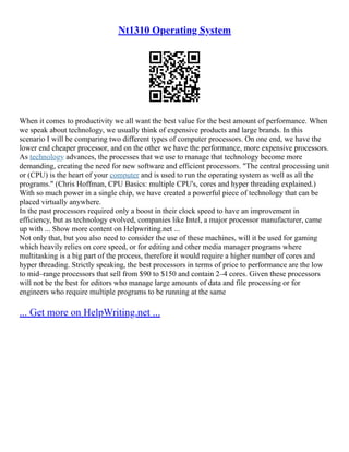 Nt1310 Operating System
When it comes to productivity we all want the best value for the best amount of performance. When
we speak about technology, we usually think of expensive products and large brands. In this
scenario I will be comparing two different types of computer processors. On one end, we have the
lower end cheaper processor, and on the other we have the performance, more expensive processors.
As technology advances, the processes that we use to manage that technology become more
demanding, creating the need for new software and efficient processors. "The central processing unit
or (CPU) is the heart of your computer and is used to run the operating system as well as all the
programs." (Chris Hoffman, CPU Basics: multiple CPU's, cores and hyper threading explained.)
With so much power in a single chip, we have created a powerful piece of technology that can be
placed virtually anywhere.
In the past processors required only a boost in their clock speed to have an improvement in
efficiency, but as technology evolved, companies like Intel, a major processor manufacturer, came
up with ... Show more content on Helpwriting.net ...
Not only that, but you also need to consider the use of these machines, will it be used for gaming
which heavily relies on core speed, or for editing and other media manager programs where
multitasking is a big part of the process, therefore it would require a higher number of cores and
hyper threading. Strictly speaking, the best processors in terms of price to performance are the low
to mid–range processors that sell from $90 to $150 and contain 2–4 cores. Given these processors
will not be the best for editors who manage large amounts of data and file processing or for
engineers who require multiple programs to be running at the same
... Get more on HelpWriting.net ...
 