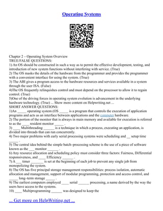 Operating Systems
Chapter 2 – Operating System Overview
TRUE/FALSE QUESTIONS:
1) An OS should be constructed in such a way as to permit the effective development, testing, and
introduction of new system functions without interfering with service. (True)
2) The OS masks the details of the hardware from the programmer and provides the programmer
with a convenient interface for using the system. (True)
3) The ABI gives a program access to the hardware resources and services available in a system
through the user ISA. (False)
4)The OS frequently relinquishes control and must depend on the processor to allow it to regain
control. (True)
5)One of the driving forces in operating system evolution is advancement in the underlying
hardware technology. (True) ... Show more content on Helpwriting.net ...
SHORT ANSWER QUESTIONS:
1)An _____ operating system (OS _____ is a program that controls the execution of application
programs and acts as an interface between applications and the computer hardware.
2) The portion of the monitor that is always in main memory and available for execution is referred
to as the ____ resident monitor _____ .
3) ____ Multithreading ______ is a technique in which a process, executing an application, is
divided into threads that can run concurrently.
4) Two major problems with early serial processing systems were scheduling and __ setup time
_____ .
5) The central idea behind the simple batch–processing scheme is the use of a piece of software
known as the ___ monitor ______ .
6) Any resource allocation and scheduling policy must consider three factors: Fairness, Differential
responsiveness, and ____ Efficiency ______ .
7) A ___ timer _______ is set at the beginning of each job to prevent any single job from
monopolizing the system.
8) The OS has five principal storage management responsibilities: process isolation, automatic
allocation and management, support of modular programming, protection and access control, and
_____ long–term storage _____ .
9) The earliest computers employed ____ serial ______ processing, a name derived by the way the
users have access to the systems.
10) ____ Multiprogramming ______ was designed to keep the
... Get more on HelpWriting.net ...
 