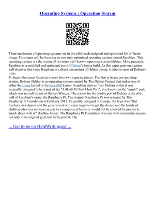 Operating Systems : Operating System
There are dozens of operating systems out in the wild, each designed and optimized for different
things. This paper will be focusing on one such optimized operating system named Raspbian. This
operating system is a derivation of the more well–known operating system Debian. More precisely,
Raspbian is a modified and optimized port of Debian's Jessie build. As this paper goes on, readers
will discover that since Raspbian is a direct descendent of Debian Jessie, it inherits most of Debian's
traits.
To begin, the name Raspbian comes from two separate pieces. The first is its parent operating
system, Debian. Debian is an operating system created by The Debian Project that makes use of
either the Linux kernel or the FreeBSD kernel. Raspbian derives from Debian in that it was
originally designed to be a port of the "ABI ARM Hard Float Port", also known as the "armhf" port,
which was in itself a port of Debian Wheezy. The reason for the double port of Debian is the other
half of Raspbian's name: the Raspberry Pi. The original Raspberry Pi was released by The
Raspberry Pi Foundation in February 2012. Originally designed in Europe, the hope was "that
teachers, developers and the government will come together to get the device into the hands of
children who may not have access to a computer at home or would not be allowed by parents to
'muck about with it'" (Cellan–Jones). The Raspberry Pi Foundation was met with immediate success
not only in its original goal, but far beyond it. The
... Get more on HelpWriting.net ...
 