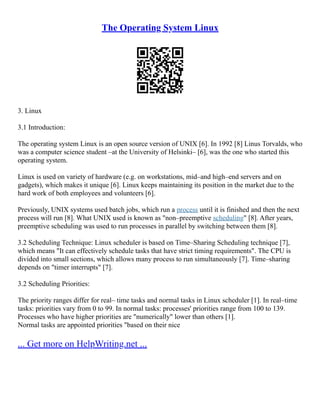 The Operating System Linux
3. Linux
3.1 Introduction:
The operating system Linux is an open source version of UNIX [6]. In 1992 [8] Linus Torvalds, who
was a computer science student –at the University of Helsinki– [6], was the one who started this
operating system.
Linux is used on variety of hardware (e.g. on workstations, mid–and high–end servers and on
gadgets), which makes it unique [6]. Linux keeps maintaining its position in the market due to the
hard work of both employees and volunteers [6].
Previously, UNIX systems used batch jobs, which run a process until it is finished and then the next
process will run [8]. What UNIX used is known as "non–preemptive scheduling" [8]. After years,
preemptive scheduling was used to run processes in parallel by switching between them [8].
3.2 Scheduling Technique: Linux scheduler is based on Time–Sharing Scheduling technique [7],
which means "It can effectively schedule tasks that have strict timing requirements". The CPU is
divided into small sections, which allows many process to run simultaneously [7]. Time–sharing
depends on "timer interrupts" [7].
3.2 Scheduling Priorities:
The priority ranges differ for real– time tasks and normal tasks in Linux scheduler [1]. In real–time
tasks: priorities vary from 0 to 99. In normal tasks: processes' priorities range from 100 to 139.
Processes who have higher priorities are "numerically" lower than others [1].
Normal tasks are appointed priorities "based on their nice
... Get more on HelpWriting.net ...
 