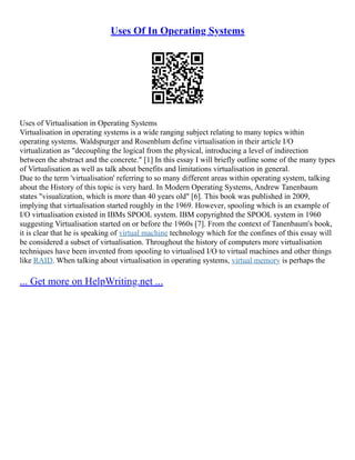 Uses Of In Operating Systems
Uses of Virtualisation in Operating Systems
Virtualisation in operating systems is a wide ranging subject relating to many topics within
operating systems. Waldspurger and Rosenblum define virtualisation in their article I/O
virtualization as "decoupling the logical from the physical, introducing a level of indirection
between the abstract and the concrete." [1] In this essay I will briefly outline some of the many types
of Virtualisation as well as talk about benefits and limitations virtualisation in general.
Due to the term 'virtualisation' referring to so many different areas within operating system, talking
about the History of this topic is very hard. In Modern Operating Systems, Andrew Tanenbaum
states "visualization, which is more than 40 years old" [6]. This book was published in 2009,
implying that virtualisation started roughly in the 1969. However, spooling which is an example of
I/O virtualisation existed in IBMs SPOOL system. IBM copyrighted the SPOOL system in 1960
suggesting Virtualisation started on or before the 1960s [7]. From the context of Tanenbaum's book,
it is clear that he is speaking of virtual machine technology which for the confines of this essay will
be considered a subset of virtualisation. Throughout the history of computers more virtualisation
techniques have been invented from spooling to virtualised I/O to virtual machines and other things
like RAID. When talking about virtualisation in operating systems, virtual memory is perhaps the
... Get more on HelpWriting.net ...
 