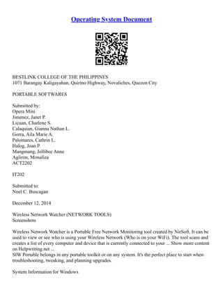 Operating System Document
BESTLINK COLLEGE OF THE PHILIPPINES
1071 Barangay Kaligayahan, Quirino Highway, Novaliches, Quezon City
PORTABLE SOFTWARES
Submitted by:
Opera Mini
Jimenez, Janet P.
Licuan, Charlene S.
Calaquian, Gianna Nathan L.
Gorra, Aila Marie A.
Palomares, Cathrin L.
Halog, Joan P.
Mangmang, Jollibee Anne
Agliron, Monaliza
ACT2202
IT202
Submitted to:
Noel C. Buscagan
December 12, 2014
Wireless Network Watcher (NETWORK TOOLS)
Screenshots
Wireless Network Watcher is a Portable Free Network Monitoring tool created by NirSoft. It can be
used to view or see who is using your Wireless Network (Who is on your WiFi). The tool scans and
creates a list of every computer and device that is currently connected to your ... Show more content
on Helpwriting.net ...
SIW Portable belongs in any portable toolkit or on any system. It's the perfect place to start when
troubleshooting, tweaking, and planning upgrades.
System Information for Windows
 