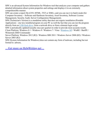 SIW is an advanced System Information for Windows tool that analyzes your computer and gathers
detailed information about system properties and settings and displays it in an extremely
comprehensible manner.
SIW can create a report file (CSV, HTML, TXT or XML), and you can run it in batch mode (for
Computer Inventory – Software and Hardware Inventory, Asset Inventory, Software License
Management, Security Audit, Server Configuration Management).
SIW (Technician's Version) is a standalone utility that does not require installation (Portable
Application) – one less installed program on your PC as well the fact that you can run the program
directly from an USB flash drive, from a network drive or from a domain login script.
SIW is periodically updated (usually once per quarter) in order to provide most accurate results.
Client Platform: Windows 8.1 / Windows 8 / Windows 7 / Vista / Windows XP / WinRE / BartPE /
Winternals ERD Commander
Server Platform: Windows 2012 (R2) / Windows SBS 2011 / Windows Server 2008 (R2) / Windows
Server 2003 (R2)
SIW (System Information for Windows) does not contain any form of malware, including but not
limited to: adware,
... Get more on HelpWriting.net ...
 