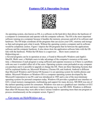 Features Of A Operating System
An operating system, also known as OS, is a software on the hard drive that allows the hardware of
a computer to communicate and operate with the computer software. The OS is the most important
software running on a computer because it handles the memory, processes and all of its software and
hardware. The OS helps coordinate all the programs that can access your CPU, memory and storage
so that each program gets what it needs. Without the operating system a computer and its software
would be completely useless. Figure 1 depicts the OS programs that lie between the applications
software and the computer hardware. It also shows how the application software links with the OS
link with the hardware. Within the OS there is a supervisor ... Show more content on
Helpwriting.net ...
o Several programs can be in operation at once. o Found in Microsoft's Windows and Apple's
MacOS. Multi–user: o Multiple users to take advantage of the computer's resources at the same
time. o Determines if each program is using sufficient and separate resources so if there is a problem
with one user it wouldn't affect all of the users. Operating systems come preloaded on any computer
you purchase and it is possible to upgrade or change the OS. There are three Operating Systems that
will be explained further on, Microsoft Windows, Chrome OS, and Android. Android is different
than Microsoft Windows and Chrome OS because it is an operating system for mobile phones and
tablets. Microsoft Windows or Windows OS is a computer operating system developed by the
Microsoft Corporation to run PCs and was introduced in 1985 and is one of the most dominate
operating systems for personal computers today. Windows OS provides a graphical user interface or
GUI, virtual memory management, multitasking and support for many devices. MS DOS was one of
the earliest operating system for consumers. Windows was seen as a graphical user–interface or GUI
that allowed users an easier and more visually pleasing way to use MS–DOS. Windows is different
than other OS because they were able to have various windows operating more than one program or
process simultaneously on the computer screen. Figure 2
... Get more on HelpWriting.net ...
 