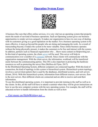 Operating System Essay
A business like ours that offers online services, it is very vital run an operating system that properly
meets the needs of our kind of business operations. Such an Operating system gives our business
opportunities to render services uniquely. It makes our organization to have its own way of dealing
with its customers giving us a good reputation on the market. For a business operating system to be
more effective, it must go beyond the people who are doing and managing the work. As a result of
transcending beyond, it makes the system to be more valuable. Since online business operates
without the being physically present, it makes the customers to be free and interact with the system.
In addition, partners such as financial organization who ... Show more content on Helpwriting.net ...
In this kind of operating system, the client server will be used. This server will help in
communication over a number of a computer network. Since clients will communicate with the
organization management. With the client server, the information, workload, will be transferred
easily between the communicating parties. This OS is also important in protecting the hardware
resources as well as protecting the server files (McHoes & Flynn, 2017).
In the Distributed Operating System, different computers are connected together. With this kind of
connection, the kind of topology in this system is hierarchical system. Hierarchical system topology,
involves a server/client pattern that is used by the databases, distributed systems, and web servers
(Grant, 2014). With this hierarchical system, information from different sources, root servers, flow
to the next servers. Here different clients are connected and are able to receive and send their
information.
To use this distributed operating system, it is important to provide training to the staff as well as to
the clients. In this, all the staff will have to attend a seminar where they will be given instructions on
how to use the new computer systems with the new operating system. For example, the staff will be
educated on how to handle information from the clients as well as how
... Get more on HelpWriting.net ...
 