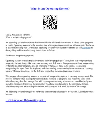What Is An Operating System?
Unit 2 Assignment 1 P2/M1
What is an operating system?
An operating system is software that communicates with the hardware and it allows other programs
to run it. Operating systems is the structure that allows you to communicate with computer hardware
in a communicating way , without an operating system you wouldn't be able to tell the computer to
do anything and it won't have any instructions to follow.
Purpose of an operating system:
Operating system controls the hardware and software properties of the system in a computer these
properties include things like processer, memory and disk space. Computers must have an operating
system to run other programs also an operating system does basic tasks such as looking and
recognizing the input from the keyboard and also sending output to display on the screen , keeping
track of files and directories on the disk and controlling the disk drivers and printers.
The purpose of an operating system, a purpose of an operating system is memory management this
process happens when a computer searches for a memory to programs that run in the same time.
Virtual memory is a data storage that will keep separate memory addresses accessed before by the
user, this process will increase the amount of RAM and transfer data to the secondary storage.
Virtual memory can have an impact on how well computer will work because of its storage.
An operating system manages the hardware and software resources of the system. A computer must
have an
... Get more on HelpWriting.net ...
 
