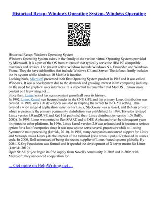 Historical Recap: Windows Operating System. Windows Operating
Historical Recap: Windows Operating System
Windows Operating System exists in the family of the various virtual Operating Systems provided
by Microsoft. It is a part of the OS from Microsoft that typically serve the IBM PC compatible
machines and devices. The present active Windows include Windows NT, Embedded and Windows
Phone. They do have subfamilies that include Windows CE and Server. The defunct family includes
the 9x system while Windows 10 Mobile is inactive.
Looking back, Microsoft presented their first Operating System product in 1985 and it was called
Windows. It was a development due to the demands and growing interest in the computing industry
on the need for graphical user interfaces. It is important to remember that Mac OS ... Show more
content on Helpwriting.net ...
Since then, Linux kernel has seen constant growth all over its history.
In 1992, Linux Kernel was licensed under in the GNU GPL and the primary Linux distribution was
created. In 1993, over 100 developers assisted in adapting the kernel to the GNU setting. This
created a wide range of application varieties for Linux, Slackware was released, and Debian project,
which is presently the primary community distribution was established. In 1994, Torvalds released
Linux version1.0 and SUSE and Red Hat published their Linux distributions version 1.0 (Duffy,
2003). In 1995, Linux was ported to Sun SPARC and to DEC Alpha and over the subsequent years
it's ported to other platforms. In 1996, Linux kernel version 2.0 was released and it became a serious
option for a lot of companies since it was now able to serve several processors while still using
Symmetric multiprocessing (kerrisk, 2010). In 1998, many companies announced support for Linux
and Netscape made Linux gets the interest of the technical press when it publicly released its source
code. In 2000, Dell announced of being the second supplier of Linux–based systems globally. By
2004, X.Org Foundation was formed and it speeded the development of X server meant foe Linux
(kerrisk, 2010).
Open SUSE project began its free supply from Novell's community in 2005 and in 2006 with
Microsoft; they announced cooperation for
... Get more on HelpWriting.net ...
 