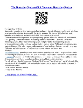 The Operating Systems Of A Computer Operating System
The Operating Systems
A computer operating system is an essential parts of every forensic laboratory. A Forensic lab should
have current licensing agreements with the vendor software that it uses. While keeping legacy
operating systems license renewal extended for the life of the system used.
Team Andromeda will implement multiple operating systems within the forensic lab environment.
The Operating Systems that the lab will deploy are the Windows OS, Linux and Apple Mac
Operating systems. These three operating system will provide the basic operating system
environment to support the software package that we plan on using. Within each operating systems
presented there will be prior version used to run out of spec hardware that may currently be in use.
Following is a brief summary of each of the operating systems and its purpose.
Windows
Microsoft Windows operating system is the standard operating used on PC's by professional in the
private and public sector. Windows has been in existence since its first commercial release in 1985
of Microsoft Windows 1.0. Windows has continued to be major operating system used by millions
all around the world for its ease of use and its oversimplified intuitive interface.
The lab will have four PC"s running Windows XP, Windows Vista, Windows 7 and Windows 8. The
graph below is Windows Life cycle sheet displaying the current support Microsoft will provide to
the customer market.
The Microsoft Windows Server
To support the Window
... Get more on HelpWriting.net ...
 