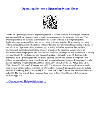 Operating Systems : Operating System Essay
INFO SYS Operating Systems An operating system is system software that manages computer
hardware and software resources and provides common services for computer programs. The
operating system is an essential component of the system software in a computer system.
Application programs usually require an operating system to function. Time–sharing operating
systems schedule tasks for efficient use of the system and may also include accounting software for
cost allocation of processor time, mass storage, printing, and other resources. For hardware
functions such as input and output and memory allocation, the operating system acts as an
intermediary between programs and the computer hardware, although the application code is usually
executed directly by the hardware and frequently makes system calls to an OS function or be
interrupted by it. Operating systems are found on many devices that contain a computer–from
cellular phones and video game consoles to web servers and supercomputers. Examples of popular
modern operating systems include Android, BlackBerry, BSD, Chrome OS, iOS, Linux, OS X,
QNX, Steam OS, Microsoft Windows, and z/OS. The first nine of these examples share roots in
Unix. we use windows at our school as our OS windows 7, vista, 8 etc operating systems include
Android, BlackBerry, BSD, Chrome OS, iOS, Linux, OS X, QNX, Steam OS, Microsoft Windows,
and z/OS. The first nine of these examples share roots in Unix. Your Own words Application
Software apps File
... Get more on HelpWriting.net ...
 