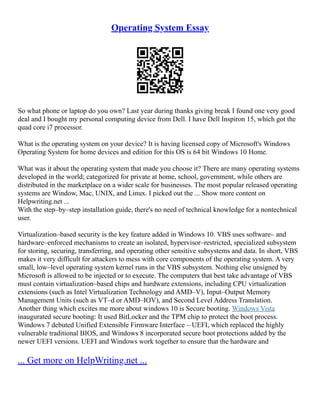 Operating System Essay
So what phone or laptop do you own? Last year during thanks giving break I found one very good
deal and I bought my personal computing device from Dell. I have Dell Inspiron 15, which got the
quad core i7 processor.
What is the operating system on your device? It is having licensed copy of Microsoft's Windows
Operating System for home devices and edition for this OS is 64 bit Windows 10 Home.
What was it about the operating system that made you choose it? There are many operating systems
developed in the world; categorized for private at home, school, government, while others are
distributed in the marketplace on a wider scale for businesses. The most popular released operating
systems are Window, Mac, UNIX, and Linux. I picked out the ... Show more content on
Helpwriting.net ...
With the step–by–step installation guide, there's no need of technical knowledge for a nontechnical
user.
Virtualization–based security is the key feature added in Windows 10. VBS uses software– and
hardware–enforced mechanisms to create an isolated, hypervisor–restricted, specialized subsystem
for storing, securing, transferring, and operating other sensitive subsystems and data. In short, VBS
makes it very difficult for attackers to mess with core components of the operating system. A very
small, low–level operating system kernel runs in the VBS subsystem. Nothing else unsigned by
Microsoft is allowed to be injected or to execute. The computers that best take advantage of VBS
must contain virtualization–based chips and hardware extensions, including CPU virtualization
extensions (such as Intel Virtualization Technology and AMD–V), Input–Output Memory
Management Units (such as VT–d or AMD–IOV), and Second Level Address Translation.
Another thing which excites me more about windows 10 is Secure booting. Windows Vista
inaugurated secure booting: It used BitLocker and the TPM chip to protect the boot process.
Windows 7 debuted Unified Extensible Firmware Interface – UEFI, which replaced the highly
vulnerable traditional BIOS, and Windows 8 incorporated secure boot protections added by the
newer UEFI versions. UEFI and Windows work together to ensure that the hardware and
... Get more on HelpWriting.net ...
 