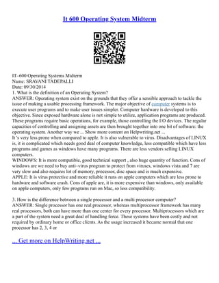 It 600 Operating System Midterm
IT–600 Operating Systems Midterm
Name: SRAVANI TADEPALLI
Date: 09/30/2014
1. What is the definition of an Operating System?
ANSWER: Operating system exist on the grounds that they offer a sensible approach to tackle the
issue of making a usable processing framework. The major objective of computer systems is to
execute user programs and to make user issues simpler. Computer hardware is developed to this
objective. Since exposed hardware alone is not simple to utilize, application programs are produced.
These programs require basic operations, for example, those controlling the I/O devices. The regular
capacities of controlling and assigning assets are then brought together into one bit of software: the
operating system. Another way we ... Show more content on Helpwriting.net ...
It 's very less prone when compared to apple. It is also vulnerable to virus. Disadvantages of LINUX
is, it is complicated which needs good deal of computer knowledge, less compatible which have less
programs and games as windows have many programs. There are less vendors selling LINUX
computers.
WINDOWS: It is more compatible, good technical support , also huge quantity of function. Cons of
windows are we need to buy anti–virus program to protect from viruses, windows vista and 7 are
very slow and also requires lot of memory, processor, disc space and is much expensive.
APPLE: It is virus protective and more reliable it runs on apple computers which are less prone to
hardware and software crash. Cons of apple are, it is more expensive than windows, only available
on apple computers, only few programs run on Mac, so less compatibility.
3. How is the difference between a single processor and a multi processor computer?
ANSWER: Single processor has one real processor, whereas multiprocessor framework has many
real processors, both can have more than one center for every processor. Multiprocessors which are
a part of the system need a great deal of handling force. These systems have been costly and not
required by ordinary home or office clients. As the usage increased it became normal that one
processor has 2, 3, 4 or
... Get more on HelpWriting.net ...
 