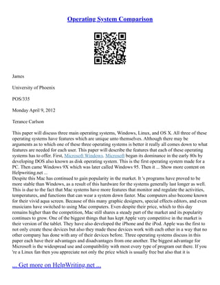 Operating System Comparison
James
University of Phoenix
POS/335
Monday April 9, 2012
Terance Carlson
This paper will discuss three main operating systems, Windows, Linux, and OS X. All three of these
operating systems have features which are unique unto themselves. Although there may be
arguments as to which one of these three operating systems is better it really all comes down to what
features are needed for each user. This paper will describe the features that each of these operating
systems has to offer. First, Microsoft Windows. Microsoft began its dominance in the early 80s by
developing DOS also known as disk operating system. This is the first operating system made for a
PC. Then came Windows 9X which was later called Windows 95. Then it ... Show more content on
Helpwriting.net ...
Despite this Mac has continued to gain popularity in the market. It 's programs have proved to be
more stable than Windows, as a result of this hardware for the systems generally last longer as well.
This is due to the fact that Mac systems have more features that monitor and regulate the activities,
temperatures, and functions that can wear a system down faster. Mac computers also become known
for their vivid aqua screen. Because of this many graphic designers, special effects editors, and even
musicians have switched to using Mac computers. Even despite their price, which to this day
remains higher than the competition, Mac still shares a steady part of the market and its popularity
continues to grow. One of the biggest things that has kept Apple very competitive in the market is
their version of the tablet. They have also developed the iPhone and the iPod. Apple was the first to
not only create these devices but also they made these devices work with each other in a way that no
other company has done with any of their devices before. Three operating systems discuss in this
paper each have their advantages and disadvantages from one another. The biggest advantage for
Microsoft is the widespread use and compatibility with most every type of program out there. If you
're a Linux fan then you appreciate not only the price which is usually free but also that it is
... Get more on HelpWriting.net ...
 