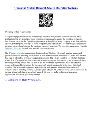 Operating System Research Sheet : Operating Systems
Operating system research sheet
An operating system is software that manages resources and provides common services. Most
applications that are completed by an operating system usually require the operating system to
function and run properly. Operating systems can be found in so many everyday items, from cellular
devices, to videogame consoles, to super computers, and web servers. The operating system should
act as an intermediary between the input and output of hardware. The operating system that I have is
Microsoft Windows 7 which uses a 64–bit operating system.
The Windows operating system started out simply as Windows 1.0, which was just a graphical
personal computer operating environment. It was first released on November 20, 1985, and was the
first step in a long line of Windows operating systems. The 1.0 ran on only a 16–bit shell that ran a
whole slew of graphical applications for the windows program. Unfortunately, the windows 1.0 was
received poorly by critics, who felt that it, did not meet their expectations. It had performance
issues, and focused too much on the mouse, which wasn't very popular at the time. Despite all
criticism, The Microsoft windows 1.0 proved to be an important milestone in the Microsoft
windows line of operating systems. A couple years later, in 1987, the windows 1.0 was succeeded by
the new Windows 2.0 program, which was still 16–bits, yet it allowed the user to overlap
applications, which was previously thought
... Get more on HelpWriting.net ...
 