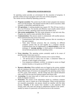 OPERATING SYSTEM SERVICES

An operating system provides an environment for the execution of programs. It
provides certain services to programs and to the users of those programs.
The various services offered by Operating system are:

   •   Program execution: The system may be able to load a program into memory
       and to run that program. The program must be able to end its execution, either
       normally or abnormally indicating the error.
   •   I/O operations: A running program may require I/O. This I/O may involve a
       file or an I/O device. For security and efficiency users usually cannot control
       I/O devices directly, operating system must be provided to do it.
   •   File-system manipulation: The files needs programs to read and write files.
       Programs also need to create and delete files by names.
   •   Communications: One process needs to communicate with another process.
       Such communication may occur in two ways:
            o Communication takes place between processes that are executing on
               the same computer.
            o Takes place between processes that are executing on different
               computer systems that are tied together by a computer network.
               Communications may be implemented via shared memory, or by the
               technique of message passing, in which packets of information are
               moved between processes by the operating system.

   •   Error detection: The operating system constantly needs to be aware of
       possible errors. Errors may occur in :
          o the CPU and memory hardware-memory error or power failure.
          o I/O devices-such as parity error on tape, a connection failure on
              network, or lack of paper in the printer.
          o User program-an arithmetic overflow, an attempt to access an illegal
              memory location, or too great use of CPU time.

   •   Resource allocation: When multiple users are logged on the system, multiple
       jobs are running at the same time, resources must be allocated to all of them.
       Many different types of resources are managed by the operating system. Some
       are CPU cycles, main memory, and file storage may have special allocation
       code, and I/O devices may have general request and release code.
   •   Accounting: Os must keep track of which users use how many and which
       kinds of computer resources.
   •   Protection: The owners of the information stored in a multiuser computer
       system may want to control use of the information. When several processes
       are executed concurrently, one process should not interfere with the other
       process. Security of the system from outsiders is also important. Such
       security starts with each user having to authenticate himself to the system ,
       usually by means of a password, to be allowed access to the resources.


                                       10
 