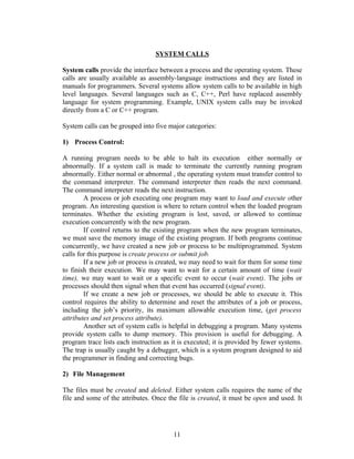 SYSTEM CALLS

System calls provide the interface between a process and the operating system. These
calls are usually available as assembly-language instructions and they are listed in
manuals for programmers. Several systems allow system calls to be available in high
level languages. Several languages such as C, C++, Perl have replaced assembly
language for system programming. Example, UNIX system calls may be invoked
directly from a C or C++ program.

System calls can be grouped into five major categories:

1) Process Control:

A running program needs to be able to halt its execution either normally or
abnormally. If a system call is made to terminate the currently running program
abnormally. Either normal or abnormal , the operating system must transfer control to
the command interpreter. The command interpreter then reads the next command.
The command interpreter reads the next instruction.
        A process or job executing one program may want to load and execute other
program. An interesting question is where to return control when the loaded program
terminates. Whether the existing program is lost, saved, or allowed to continue
execution concurrently with the new program.
        If control returns to the existing program when the new program terminates,
we must save the memory image of the existing program. If both programs continue
concurrently, we have created a new job or process to be multiprogrammed. System
calls for this purpose is create process or submit job.
        If a new job or process is created, we may need to wait for them for some time
to finish their execution. We may want to wait for a certain amount of time (wait
time), we may want to wait or a specific event to occur (wait event). The jobs or
processes should then signal when that event has occurred (signal event).
        If we create a new job or processes, we should be able to execute it. This
control requires the ability to determine and reset the attributes of a job or process,
including the job’s priority, its maximum allowable execution time, (get process
attributes and set process attribute).
        Another set of system calls is helpful in debugging a program. Many systems
provide system calls to dump memory. This provision is useful for debugging. A
program trace lists each instruction as it is executed; it is provided by fewer systems.
The trap is usually caught by a debugger, which is a system program designed to aid
the programmer in finding and correcting bugs.

2) File Management

The files must be created and deleted. Either system calls requires the name of the
file and some of the attributes. Once the file is created, it must be open and used. It




                                        11
 