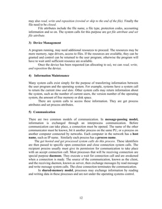 may also read, write and reposition (rewind or skip to the end of the file). Finally the
file need to be closed.
         File attributes include the file name, a file type, protection codes, accounting
information and so on. The system calls for this purpose are get file attribute and set
file attribute.

3) Device Management

A program running, may need additional resources to proceed. The resources may be
more memory, tape drivers, access to files. If the resources are available, they can be
granted and control can be returned to the user program; otherwise the program will
have to wait until sufficient resource are available.
       Once the device has been requested (an allocating to us), we can read, write,
and reposition the device.

4) Information Maintenance

Many system calls exist simply for the purpose of transferring information between
the user program and the operating system. For example, systems have a system call
to return the current time and date. Other system calls may return information about
the system, such as the number of current users, the version number of the operating
system, the amount of free memory or disk space.
        There are system calls to access these information. They are get process
attributes and set process attributes.

5) Communication

There are two common models of communication. In message-passing model,
information is exchanged through an interprocess communication. Before
communication can take place, a connection must be opened. The name of the other
communicator must be known, bit it another process on the same PU, or a process on
another computer connected by networks. Each computer in the network has a host
name, such as IP name. Similarly each process has a process name.
     The get hosted and get processed system calls do this process. These identifiers
are then passed to specific open connection and close connection system calls. The
recipient process usually must give its permission for communication to take place
with an accept connection call. Most processes that will be receiving connection are
special purpose daemons. They execute a wait for connection call and are awakened
when a connection is made. The source of the communication, known as the client,
and the receiving daemon, known as server, then exchange messages by read message
and write message system calls. The close connection terminates the communication.
        In shared-memory model, processes may exchange information by reading
and writing data in these processes and are not under the operating systems control.




                                         12
 