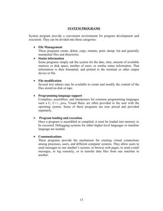 SYSTEM PROGRAMS

System program provide a convenient environment for program development and
execution. They can be divided into these categories:

   •   File Management
       These programs create, delete, copy, rename, print, dump, list and generally
       manipulate files and directories.
   •   Status information
       Some programs simply ask the system for the date, time, amount of available
       memory or disk space, number of users, or similar status information. That
       information is then formatted, and printed to the terminal or other output
       device or file.

   •   File modification
       Several text editors may be available to create and modify the content of the
       files stored on disk or tape.

   •   Programming language support
       Compilers, assemblers, and interpreters for common programming languages
       such a C, C++, java, Visual Basic are often provided to the user with the
       operating system. Some of these programs are now priced and provided
       separately.

   •    Program loading and execution
       Once a program is assembled or compiled, it must be loaded into memory to
       be executed. Debugging systems for either higher-level languages or machine
       language are needed.

   •   Communications
       These programs provide the mechanism for creating virtual connections
       among processes, users, and different computer systems. They allow users to
       send messages to one another’s screens, to browse web pages, to send e-mail
       messages, to log remotely, or to transfer data files from one machine to
       another.




                                      13
 