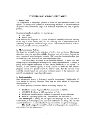 SYSTEM DESIGN AND IMPLEMENTATION

1. Design Goals
The first problem in designing a system is to define the goals and specification of the
system. The design of the system will be affected by the choice of hardware and type
of system: batch, time shared, single user, multiuser, distributed, real time, or general
purpose.

Requirement can be divided into two basic groups:
    • User goals
    • System goals
User desire certain properties in a system: The system should be convenient and easy
to use, easy to learn, reliable, safe, and fast. Similarly a set of requirements can be
defined by those people who must design, create, implement and maintain; it should
be flexible, reliable, error free, and efficient.

2. Mechanisms and Policies
One important principle is the separation of policy from mechanism. Mechanism
determines how to do something; policies determine what will be done. Example, the
timer construct is a mechanism for ensuring CPU protection, but deciding how long
the timer is to be set for a particular user is a policy decision.
       Policies are likely to change across places or overtime. In worst case, each
change in policy would require a change in the underlying mechanisms. A change in
policy would require redefinition of only certain parameters of the system. For
instance, if one computer system, a policy decision is made that I/O intensive
programs should have priority over CPU intensive ones, then the opposite policy
could be instituted easily on some other computer systems if the mechanism were
properly separated and were policy independent.

3. Implementation
Once an operating system is designed, it must be implemented. Traditionally, OS
were written in assembly language. Now they are often written in higher-level
languages as C, C++.
The various operating systems not written in assembly language are:

    • The Master Control Program (MCP), it was written in ALGOL.
    • MULTICS, developed at MIT, was written in PL/1.
    • The Primos operating system for Prime computers is written in Fortran.
    • The UNIX operating system, OS/2, and Windows NT are written in C.
    The advantages of writing OS in higher-level language are the code can be
written faster, is more compact, and is easier to understand and debug. The OS is far
easier to port to move to some other hardware if it is written in high-level language.
        The disadvantage of writing OS in high-level language is the reduced speed
and increased storage requirements.


                                         14
 