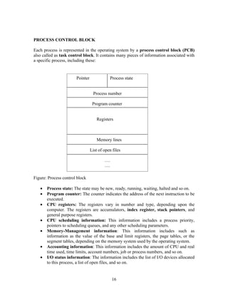 PROCESS CONTROL BLOCK

Each process is represented in the operating system by a process control block (PCB)
also called as task control block. It contains many pieces of information associated with
a specific process, including these:


                       Pointer              Process state


                                  Process number

                                  Program counter


                                    Registers



                                    Memory lines

                                 List of open files

                                         ….
                                         ….

Figure: Process control block

   •   Process state: The state may be new, ready, running, waiting, halted and so on.
   •   Program counter: The counter indicates the address of the next instruction to be
       executed.
   •   CPU registers: The registers vary in number and type, depending upon the
       computer. The registers are accumulators, index register, stack pointers, and
       general purpose registers.
   •   CPU scheduling information: This information includes a process priority,
       pointers to scheduling queues, and any other scheduling parameters.
   •   Memory-Management information: This information includes such as
       information as the value of the base and limit registers, the page tables, or the
       segment tables, depending on the memory system used by the operating system.
   •   Accounting information: This information includes the amount of CPU and real
       time used, time limits, account numbers, job or process numbers, and so on.
   •   I/O status information: The information includes the list of I/O devices allocated
       to this process, a list of open files, and so on.


                                              16
 