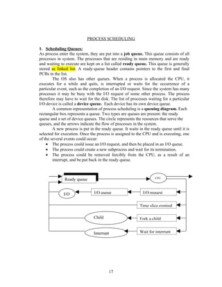PROCESS SCHEDULING

1. Scheduling Queues:
As process enter the system, they are put into a job queue. This queue consists of all
processes in system. The processes that are residing in main memory and are ready
and waiting to execute are kept on a list called ready queue. This queue is generally
stored as linked list. A ready-queue header contains pointers to the first and final
PCBs in the list.
        The OS also has other queues. When a process is allocated the CPU, it
executes for a while and quits, is interrupted or waits for the occurrence of a
particular event, such as the completion of an I/O request. Since the system has many
processes it may be busy with the I/O request of some other process. The process
therefore may have to wait for the disk. The list of processes waiting for a particular
I/O device is called a device queue. Each device has its own device queue.
        A common representation of process scheduling is a queuing diagram. Each
rectangular box represents a queue. Two types are queues are present: the ready
queue and a set of device queues. The circle represents the resources that serve the
queues, and the arrows indicate the flow of processes in the system.
        A new process is put in the ready queue. It waits in the ready queue until it is
selected for execution. Once the process is assigned to the CPU and is executing, one
of the several events could occur:
    • The process could issue an I/O request, and then be placed in an I/O queue.
    • The process could create a new subprocess and wait for its termination.
    • The process could be removed forcibly from the CPU, as a result of an
        interrupt, and be put back in the ready queue.



                                                                   CPU
              Ready queue


              I/O               I/O queue                   I/O request


                                                          Time slice expired

                               Child                      Fork a child
                               executes

                               Interrupt                  Wait for interrupt




                                          17
 