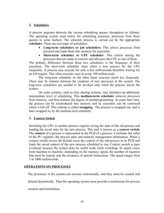 2. Schedulers

  A process migrates between the various scheduling queues throughout its lifetime.
  The operating system must select, for scheduling purposes, processes from these
  queues in some fashion. The selection process is carried out by the appropriate
  scheduler. There are two types of schedulers:
          • Long-term schedulers or job schedulers: This selects processes from
              job pool and loads them into memory for execution.
          • Short-term scheduler or CPU scheduler: This selects among the
              processes that are ready to execute and allocates the CPU to one of them.
  The primary difference between these two schedulers is the frequency of their
  execution. The short-term scheduler must select a new process for the CPU
  frequently. A process may execute for only a few milliseconds therefore waiting for
  an I/O request. This often executes once in every 100 milliseconds.
          The long-term scheduler on the other hand, executes much less frequently.
  There may be minutes between the creations of new processes in the system. The
  long-term schedulers are needed to be invoked only when the process leaves the
  system.
          On some systems, such as time sharing systems, may introduce an additional,
  intermediate level of scheduling. This medium-term scheduler removes processes
  from memory, and thus reduces the degree of multiprogramming. At some later time,
  the process can be reintroduced into memory and its execution can be continued
  where it left off. This scheme is called swapping. The process is swapped out, and is
  later swapped in, by the medium-term scheduler.

  3. Context Switch

  Switching the CPU to another process requires saving the state of the old process and
  loading the saved state for the new process. This task is known as a context switch.
  The context of a process is represented in the PCB of a process; it includes the value
  of the PU registers, the process state and memory management information. When a
  context switch occurs the Kernel saves the context of the old process in its PCB and
  loads the saved context of the new process scheduled to run. Context switch is pure
  overhead, because the system does no useful work while switching. Its speed varies
  from machine to machine, depending on the memory speed, the number of registers
  that must be copied, and the existence of special instructions. The speed ranges from
  1 to 1000 milliseconds.

OPERATIONS ON PROCESSES

 The processes in the system can execute concurrently, and they must be created and

 deleted dynamically. Thus the operating system must provide a mechanism for process

 creation and termination.


                                         18
 