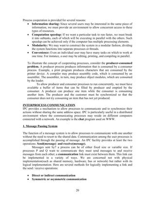 Process cooperation is provided for several reasons:
   • Information sharing: Since several users may be interested in the same piece of
       information, we must provide an environment to allow concurrent access to these
       types of resources.
   • Computation speedup: If we want a particular task to run faster, we must break
       it into subtasks, each of which will be executing in parallel with the others. Such
       speedup can be achieved only if the computer has multiple processing elements.
   • Modularity: We may want to construct the system in a modular fashion, dividing
       the system functions into separate processes or threads.
   • Convenience: Even an individual user may have many tasks on which to work at
       one time. For instance, a user may be editing, printing, and compiling in parallel.

   To illustrate the concept of cooperating processes, consider the producer-consumed
   problem. A producer process produces information that is consumed by a consumer
   process. Example, a print program produces characters that are consumed by the
   printer device. A compiler may produce assembly code, which is consumed by an
   assembler. The assembler, in turn, may produce object modules, which are consumed
   by the loader.
           To allow producer and consumer processes to run concurrently, we must have
   available a buffer of items that can be filled by producer and emptied by the
   consumer. A producer can produce one item while the consumer is consuming
   another item. The producer and the customer must be synchronized so that the
   consumer does not try consuming an item that has not yet produced.

INTERPROCESS COMMUNICATION
IPC provides a mechanism to allow processes to communicate and to synchronize their
actions without sharing the same address space. IPC is particularly useful in a distributed
environment where the communicating processes may reside on different computers
connected with a network. An example is the chat program used on WWW.

1. Message Passing System

The function of a message system is to allow processes to communicate with one another
without the need to resort to the shared data. Communication among the user processes is
accomplished through the passing of message. An IPC facility provides at least the two
operations: Send(message) and receive(message).
        Messages sent by7 a process can be of either fixed size or variable size. If
processes P and Q want to communicate they must send messages to and receive
messages from each other; a communication link must exist between them. This link can
be implemented in a variety of ways. We are concerned not with physical
implementation(such as shared memory, hardware, bus or network) but rather with its
logical implementation. Here are several methods for logically implementing a link and
the send / receive operations:

   •   Direct or indirect communication
   •   Symmetric or asymmetric communication


                                            20
 