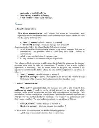 •   Automatic or explicit buffering
   •   Send by copy or send by reference
   •   Fixed-sized or variable-sized messages.


Naming

1. Direct Communication:

   With direct communication, each process that wants to communicate must
   explicitly name the recipient or sender of the communication. In this scheme the send
   and the receive primitives are:

     • Send (P, message) – Send a message to process P.
     • Receive(Q, message) – receive a message from process Q
A communication link in this scheme has the following properties:
   • A link is established automatically between every pair of processes that want to
     communicate. The processes need to know only each other’s identity to
     communicate.
   • A link is associated with exactly two processes.
   • Exactly one link exists between each pair of processes.

This scheme exhibits symmetry in addressing, that is both the sender and the receiver
processes must name the other to communicate. A variant of this scheme employs
asymmetric in addressing. Only the sender names the recipient; the recipient is not
required to name the sender. In this scheme the send and receive primitives are defined as
follows:
    • Send (P, message) – send a message to process P
    • Receive(id, message) – receive a message from any process, the variable id is set
       to the name of the process with which communication has taken place.

2. Indirect Communication:

        With indirect communication, the messages are sent to and received from
mailboxes, or ports. A mailbox can be viewed abstractly as an object into which
message can be placed by processes and from which messages can be removed. Each
mailbox has a unique identification. In this scheme a process can communicate with some
other process via a number of different mailboxes. Two processes can communicate only
if they share a mailbox. The send and receive primitives are defined as follows:

   •   Send (A, mailbox) – send a message to mailbox A
   •   Receive(A, message) – receive a message from mailbox A

In this scheme, a communication link has the following property:
    • A link may be associated with more than two processes.



                                           21
 