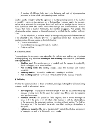 •   A number of different links may exist between each pair of communicating
       processes, with each link corresponding to one mailbox.

Mailbox can be owned by either by a process or by the operating system. If the mailbox
is owned by a process, then each owner is distinguished (who can receive the message)
and the user( who send the messages). Since each mailbox has a unique owner, there can
be no confusion about who should receive the message sent to the mailbox. When a
process that owns a mailbox terminates, the mailbox disappears. Any process that
subsequently sends a message to this mailbox must be notified that the mailbox no longer
exists.
        On the other hand, a mailbox owned by the operating system is independent and
is not attached to any particular process. The operating system then must provide a
mechanism that allows a process to do the following:
    • Create a new mailbox
    • Send and receive messages through the mailbox
    • Delete a mailbox.

3. Synchronization:

Communication between processes takes place by calls to send and receive primitives.
Message passing may be either blocking or non-blocking also known as synchronous
and asynchronous.
   • Blocking send: The sending process is blocked until the message is received by
       the receiving process or by the mailbox.
   • Non-blocking send: The sending process sends the message and resumes
       operation.
   • Blocking receive: The receiver blocks until a message is available.
   • Non-blocking receive: The receiver retrieves either a valid message or a null.

4. Buffering:

Whether the communication is direct or indirect, message exchanged by communicating
processes reside in a temporary queue.

   •   Zero capacity: The queue has maximum length 0, thus the link cannot have any
       message waiting in it. In this case, the sender must block until the recipient
       receives the message.
   •   Bounded capacity: The queue has finite length n; thus at most n message can
       reside in it. If the queue is not full when a new message is sent, the latter is placed
       in the queue, and the sender can continue execution without waiting. The link has
       finite capacity. If the link is full, the sender must block until space is available in
       the queue.
   •   Unbounded capacity: The queue has potentially infinite length, thus any number
       of messages can wait in it. The sender never blocks.




                                             22
 