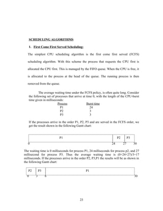 SCHEDULING ALGORITHMS

   1. First Come First Served Scheduling:

   The simplest CPU scheduling algorithm is the first come first served (FCFS)

   scheduling algorithm. With this scheme the process that requests the CPU first is

   allocated the CPU first. This is managed by the FIFO queue. When the CPU is free, it

   is allocated to the process at the head of the queue. The running process is then

   removed from the queue.

           The average waiting time under the FCFS policy, is often quite long. Consider
   the following set of processes that arrive at time 0, with the length of the CPU-burst
   time given in milliseconds:
                          Process                Burst time
                            P1                      24
                            P2                      3
                            P3                      3

   If the processes arrive in the order P1, P2, P3 and are served in the FCFS order, we
   get the result shown in the following Gantt chart:


                            P1                                             P2        P3
   0                                                                  24        27        30

The waiting time is 0 milliseconds for process P1, 24 milliseconds for process p2, and 27
millisecond for process P3. Thus the average waiting time is (0+24+27)/3=17
milliseconds. If the processes arrive in the order P2, P3,P1 the results will be as shown in
the following Gantt chart:

   P2        P3                                  P1
  0      3        6                                                                       30




                                            23
 
