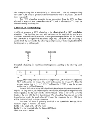 The average waiting time is now (6+0+3)/3=3 milliseconds. Thus the average waiting
time under FCFS policy is generally not minimal and may vary if the process CPU-burst
times vary greatly.
        The FCFS scheduling algorithm is non preemptive. Once the CPU has been
allocated to a process, that process keeps the CPU until it releases the CPU either by
termination or by requesting I/O.

2. Shortest-Job First Scheduling:

A different approach to CPU scheduling is the shortest-job-first (SJF) scheduling
algorithm. This algorithm associates with each process the length of the latter’s next
CPU burst. When the CPU is available, it is assigned to the process that has the smallest
next CPU burst. If two processes have same length next CPU burst, FCFS scheduling is
used to break the tie. Consider the following set of processes, with the length of the CPU
burst time given in milliseconds:



               Process                       Burst time
                 P1                            6
                 P2                            8
                 P3                            7
                 P4                            3

Using SJF scheduling, we would schedule the process according to the following Gantt
chart:

        P4           P1                   P3                       P2
         0                3                           9                                16
   24
            The waiting time is 3 milliseconds for process P1, 16 milliseconds for process
    P2, 9 milliseconds for process P3, and 0 milliseconds for process P4. Thus the
    average waiting time is (3+16+9+0)/4=7 milliseconds. If FCFS is used the average
    waiting time is 10.25 milliseconds.
        The real difficulty with the SJF algorithm is knowing the length of the next CPU
request. For long term or job scheduling in a batch system, the length of the process time
limit is specified by the user when he submits the job. There is no way to know the
length of the next CPU burst in short term or CPU scheduling. We may not know the
length but can predict the length of the CPU burst. We expect that the next CPU burst
will be similar in length to the previous ones.
        The next CPU burst is generally predicted as an exponential average of the
measured lengths of previous CPU bursts.
Let tn be the length of the nth CPU burst
Let Tn+1 be our predicted value for the next CPU burst.
Then for α, o≤α≤1, define



                                           24
 