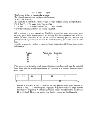 Tn+1 = α tn + (1 - α) Tn
This formula defines an exponential average.
The value of tn contains our most recent information;
Tn stores the past history
The parameter α controls the relative weight of recent and past history in our prediction.
If α=0 then Tn+1=Tn, recent history has no effect
If α=1 then Tn+1 = tn only the most recent CPU burst matters
If α=1/2 recent and past history are equally weighted.

SJF is preemptive or non preemptive. The choice arises when a new process arrives at
the ready queue while previous process is executing. The new process may have a shorter
next CPU burst than what is left of the currently executing process, whereas non
preemptive SJF algorithm will preempt the currently running process to finish its CPU
burst.
Consider an example, with four processes, with the length of the CPU burst time given in
milliseconds:


                   Process               Arrival time    Burst time
                     P1                         0          8
                     P2                         1          4
                     P3                         2          9
                     P4                         3          5

If the processes arrive at the ready queue at the times as shown and need the indicated
burst times, then the resulting preemptive SJF schedule is as depicted in the following
Gantt chart:


     P1       P2          P4                        P1                P3

 0        1           5             10                        17                    26

     Process P1 is started at time 0, since it is the only process in the queue. Process P2
     arrives at time 1. The remaining time for process P1 (7 milliseconds) is larger than the
     time required by process P2 (4 milliseconds), so process P1 is preempted and process
     P2 is scheduled. The average waiting time for this example is 6.5 milliseconds.




                                               25
 