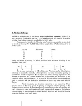 3. Priority Scheduling:

The SJF is a special case of the general priority-scheduling algorithm. A priority is
associated with each process, and the CPU is allocated to the process with the highest
priority. Equal priority processes are scheduled in FCFS order.
        As an example, consider the following set of processes, assumed to have arrived
at time 0, in the order P1, P2, P3,P4,P5, with the length of the CPU burst time given in
milliseconds:

              Process             Burst time          Priority
                P1                        10           3
                P2                        1            1
                P3                        2            4
                P4                        1            5
                P5                        5            2
Using the priority scheduling, we would schedule these processes according to the
following Gantt chart:

         P2         P5                            P1                   P3       P4
         0      1             6                                   16         18    19
         The average waiting time is 8.2 milliseconds. Priorities can be defined either
internally or externally. Internally defined priorities use some measurable quantity to
compute the priority of a process. For example, time limits, memory requirements, the
number of open files etc. External priorities are set by criteria that are external to the
operating system, such as importance of the process, the type and amount of funds being
paid for computer use, the department sponsoring the work, and other often political
factors.
                Priority scheduling can be either preemptive or non-preemptive. When
process arrives at the ready queue, its priority is compared with the priority of the
currently running process. A preemptive priority-scheduling algorithm will preempt the
CPU if the priority of the newly arrived process is higher than the priority of the currently
running process. A non preemptive priority scheduling algorithm will simply put the new
process at the head of the ready queue.



                                             26
 