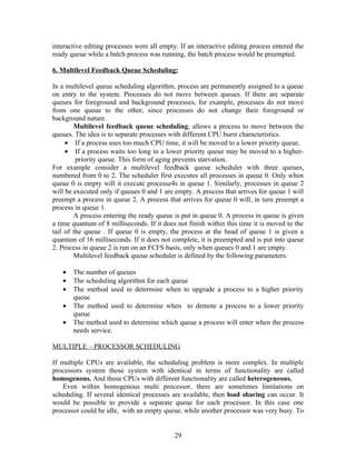 interactive editing processes were all empty. If an interactive editing process entered the
ready queue while a batch process was running, the batch process would be preempted.

6. Multilevel Feedback Queue Scheduling:

In a multilevel queue scheduling algorithm, process are permanently assigned to a queue
on entry to the system. Processes do not move between queues. If there are separate
queues for foreground and background processes, for example, processes do not move
from one queue to the other, since processes do not change their foreground or
background nature.
        Multilevel feedback queue scheduling, allows a process to move between the
queues. The idea is to separate processes with different CPU burst characteristics.
     • If a process uses too much CPU time, it will be moved to a lower priority queue.
     • If a process waits too long in a lower priority queue may be moved to a higher-
         priority queue. This form of aging prevents starvation.
For example consider a multilevel feedback queue scheduler with three queues,
numbered from 0 to 2. The scheduler first executes all processes in queue 0. Only when
queue 0 is empty will it execute processe4s in queue 1. Similarly, processes in queue 2
will be executed only if queues 0 and 1 are empty. A process that arrives for queue 1 will
preempt a process in queue 2. A process that arrives for queue 0 will, in turn preempt a
process in queue 1.
        A process entering the ready queue is put in queue 0. A process in queue is given
a time quantum of 8 milliseconds. If it does not finish within this time it is moved to the
tail of the queue . If queue 0 is empty, the process at the head of queue 1 is given a
quantum of 16 milliseconds. If it does not complete, it is preempted and is put into queue
2. Process in queue 2 is run on an FCFS basis, only when queues 0 and 1 are empty.
        Multilevel feedback queue scheduler is defined by the following parameters:

   •   The number of queues
   •   The scheduling algorithm for each queue
   •   The method used to determine when to upgrade a process to a higher priority
       queue
   •   The method used to determine when to demote a process to a lower priority
       queue
   •   The method used to determine which queue a process will enter when the process
       needs service.

MULTIPLE – PROCESSOR SCHEDULING

If multiple CPUs are available, the scheduling problem is more complex. In multiple
processors system those system with identical in terms of functionality are called
homogenous. And those CPUs with different functionality are called heterogeneous.
    Even within homogenous multi processor, there are sometimes limitations on
scheduling. If several identical processes are available, then load sharing can occur. It
would be possible to provide a separate queue for each processor. In this case one
processor could be idle, with an empty queue, while another processor was very busy. To


                                            29
 